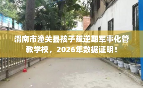 渭南市潼关县孩子叛逆期军事化管教学校,2026年数据证明! 渭南市潼关县孩子叛逆期军事化管教学校,2026年数据证明!