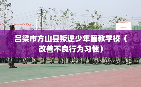 吕梁市方山县叛逆少年管教学校(改善不良行为习惯) 吕梁市方山县叛逆少年管教学校(改善不良行为习惯)