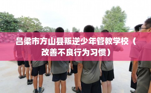 吕梁市方山县叛逆少年管教学校(改善不良行为习惯) 吕梁市方山县叛逆少年管教学校(改善不良行为习惯)