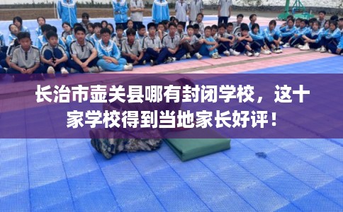 长治市壶关县哪有封闭学校,这十家学校得到当地家长好评! 长治市壶关县哪有封闭学校,这十家学校得到当地家长好评!