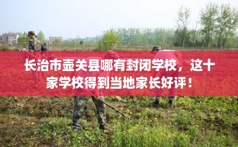 长治市壶关县哪有封闭学校,这十家学校得到当地家长好评! 长治市壶关县哪有封闭学校,这十家学校得到当地家长好评!