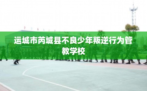 运城市芮城县不良少年叛逆行为管教学校