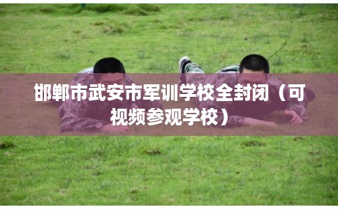 邯郸市武安市军训学校全封闭(可视频参观学校) 邯郸市武安市军训学校全封闭(可视频参观学校)