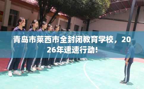 青岛市莱西市全封闭教育学校,2026年速速行动! 青岛市莱西市全封闭教育学校,2026年速速行动!