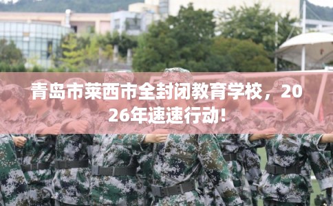青岛市莱西市全封闭教育学校,2026年速速行动! 青岛市莱西市全封闭教育学校,2026年速速行动!