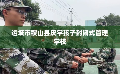 运城市稷山县厌学孩子封闭式管理学校