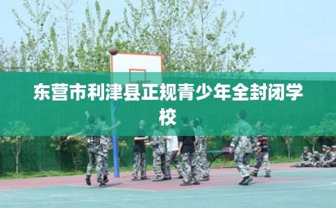 东营市利津县正规青少年全封闭学校
