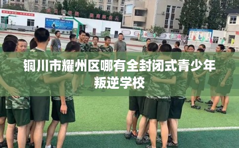 铜川市耀州区哪有全封闭式青少年叛逆学校 铜川市耀州区哪有全封闭式青少年叛逆学校