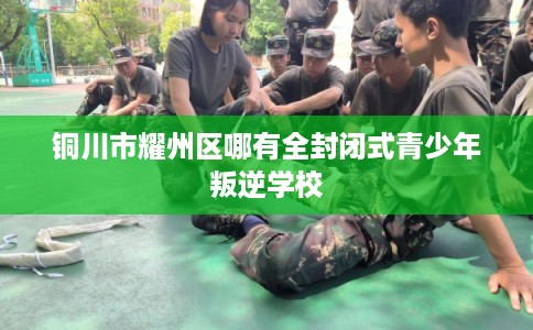 铜川市耀州区哪有全封闭式青少年叛逆学校 铜川市耀州区哪有全封闭式青少年叛逆学校