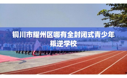 铜川市耀州区哪有全封闭式青少年叛逆学校 铜川市耀州区哪有全封闭式青少年叛逆学校