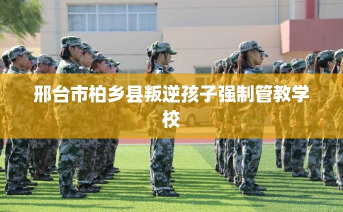 邢台市柏乡县叛逆孩子强制管教学校 邢台市柏乡县叛逆孩子强制管教学校