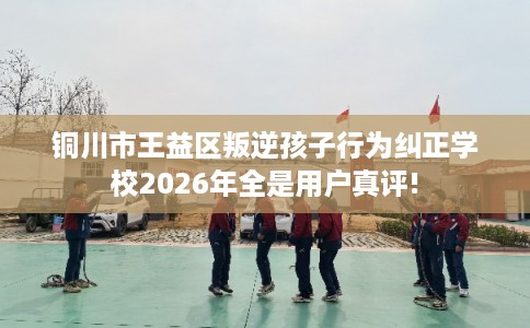 铜川市王益区叛逆孩子行为纠正学校2026年全是用户真评! 铜川市王益区叛逆孩子行为纠正学校2026年全是用户真评!