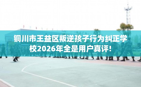 铜川市王益区叛逆孩子行为纠正学校2026年全是用户真评! 铜川市王益区叛逆孩子行为纠正学校2026年全是用户真评!