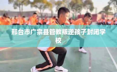 邢台市广宗县管教叛逆孩子封闭学校 邢台市广宗县管教叛逆孩子封闭学校