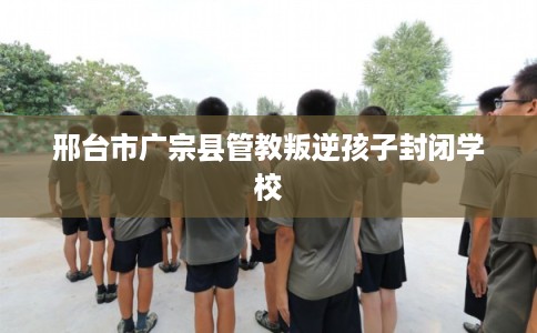 邢台市广宗县管教叛逆孩子封闭学校 邢台市广宗县管教叛逆孩子封闭学校