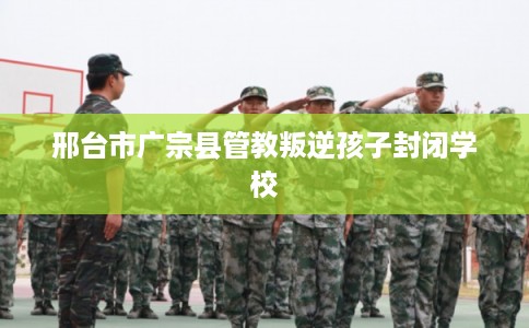 邢台市广宗县管教叛逆孩子封闭学校 邢台市广宗县管教叛逆孩子封闭学校