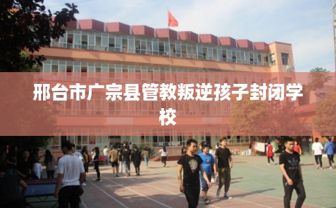 邢台市广宗县管教叛逆孩子封闭学校 邢台市广宗县管教叛逆孩子封闭学校