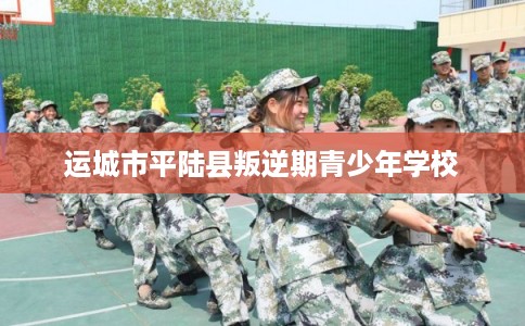 运城市平陆县叛逆期青少年学校 运城市平陆县叛逆期青少年学校
