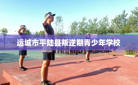 运城市平陆县叛逆期青少年学校 运城市平陆县叛逆期青少年学校