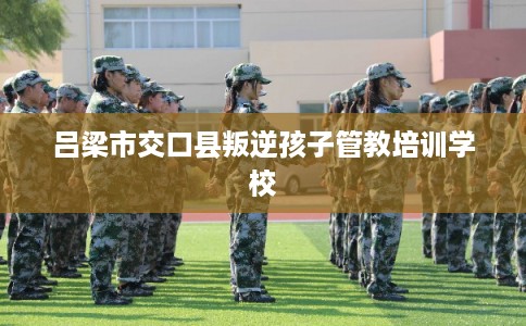 吕梁市交口县叛逆孩子管教培训学校 吕梁市交口县叛逆孩子管教培训学校