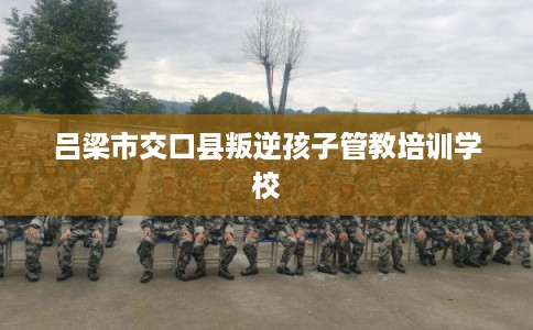 吕梁市交口县叛逆孩子管教培训学校 吕梁市交口县叛逆孩子管教培训学校