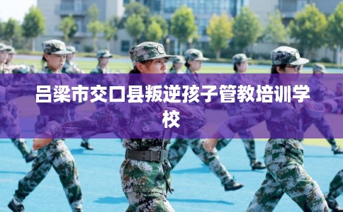 吕梁市交口县叛逆孩子管教培训学校 吕梁市交口县叛逆孩子管教培训学校