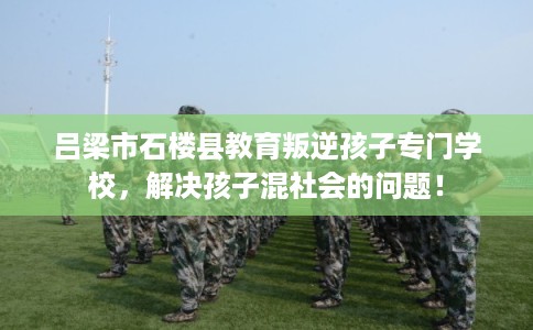 吕梁市石楼县教育叛逆孩子专门学校，解决孩子混社会的问题！