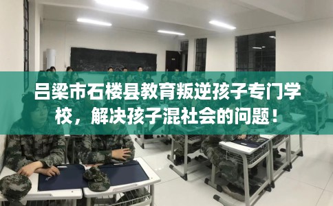 吕梁市石楼县教育叛逆孩子专门学校，解决孩子混社会的问题！