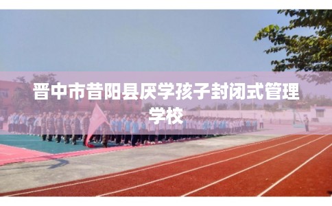 晋中市昔阳县厌学孩子封闭式管理学校 晋中市昔阳县厌学孩子封闭式管理学校