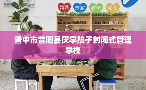 晋中市昔阳县厌学孩子封闭式管理学校 晋中市昔阳县厌学孩子封闭式管理学校