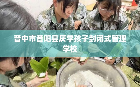 晋中市昔阳县厌学孩子封闭式管理学校 晋中市昔阳县厌学孩子封闭式管理学校