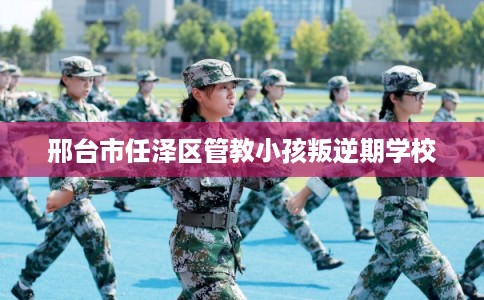 邢台市任泽区管教小孩叛逆期学校