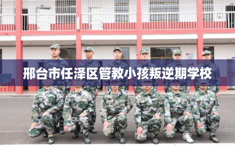 邢台市任泽区管教小孩叛逆期学校