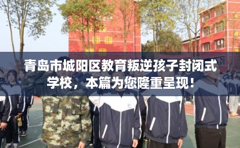 青岛市城阳区教育叛逆孩子封闭式学校，本篇为您隆重呈现！