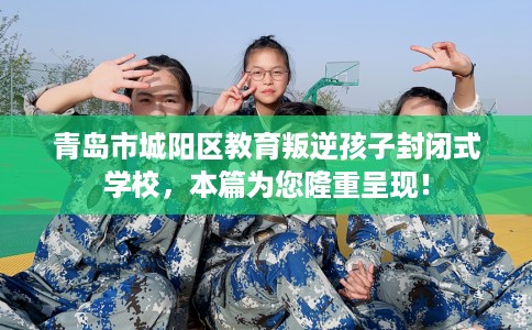青岛市城阳区教育叛逆孩子封闭式学校，本篇为您隆重呈现！