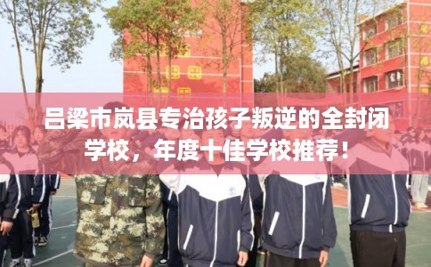 吕梁市岚县专治孩子叛逆的全封闭学校，年度十佳学校推荐！