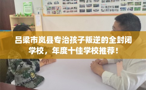 吕梁市岚县专治孩子叛逆的全封闭学校，年度十佳学校推荐！