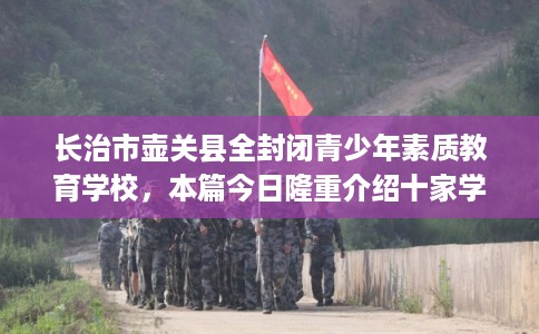 长治市壶关县全封闭青少年素质教育学校,本篇今日隆重介绍十家学校! 长治市壶关县全封闭青少年素质教育学校,本篇今日隆重介绍十家学校!