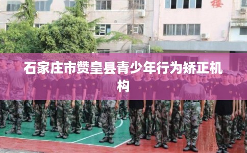 石家庄市赞皇县青少年行为矫正机构 石家庄市赞皇县青少年行为矫正机构