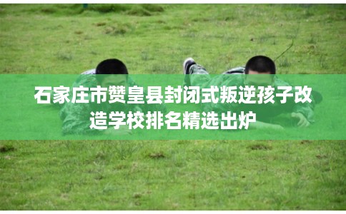 石家庄市赞皇县封闭式叛逆孩子改造学校排名精选出炉