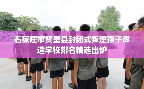 石家庄市赞皇县封闭式叛逆孩子改造学校排名精选出炉