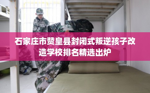 石家庄市赞皇县封闭式叛逆孩子改造学校排名精选出炉
