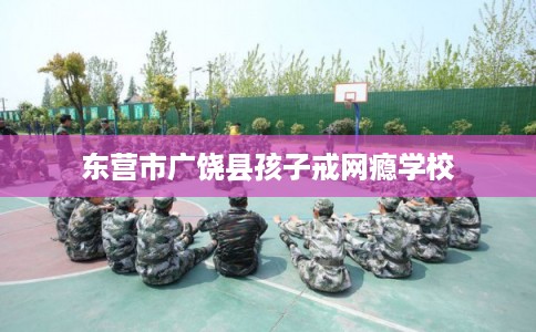 东营市广饶县孩子戒网瘾学校