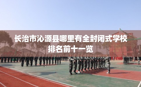 长治市沁源县哪里有全封闭式学校排名前十一览 长治市沁源县哪里有全封闭式学校排名前十一览
