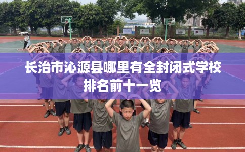 长治市沁源县哪里有全封闭式学校排名前十一览 长治市沁源县哪里有全封闭式学校排名前十一览