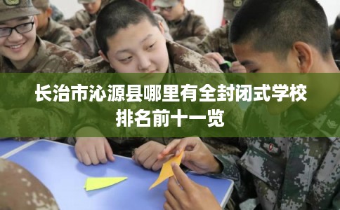 长治市沁源县哪里有全封闭式学校排名前十一览 长治市沁源县哪里有全封闭式学校排名前十一览