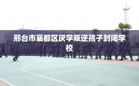 邢台市襄都区厌学叛逆孩子封闭学校