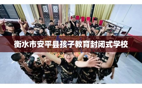 衡水市安平县孩子教育封闭式学校 衡水市安平县孩子教育封闭式学校