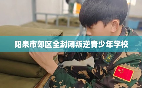 阳泉市郊区全封闭叛逆青少年学校 阳泉市郊区全封闭叛逆青少年学校