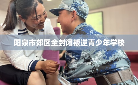 阳泉市郊区全封闭叛逆青少年学校 阳泉市郊区全封闭叛逆青少年学校